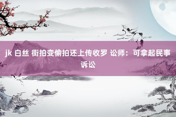 jk 白丝 街拍变偷拍还上传收罗 讼师：可拿起民事诉讼