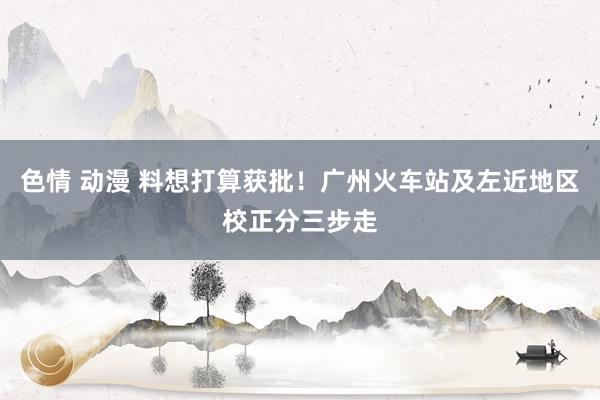 色情 动漫 料想打算获批！广州火车站及左近地区校正分三步走
