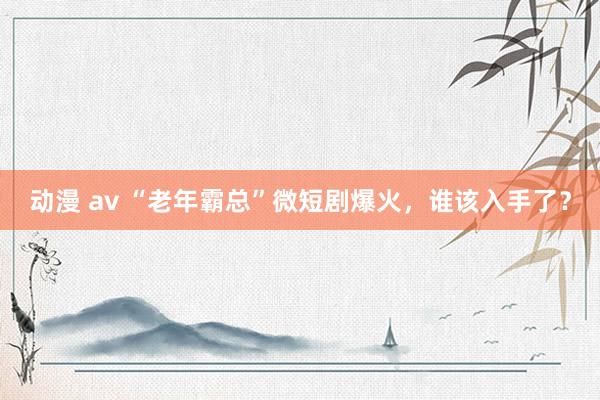动漫 av “老年霸总”微短剧爆火，谁该入手了？