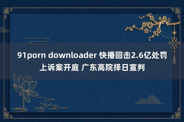 91porn downloader 快播回击2.6亿处罚上诉案开庭 广东高院择日宣判