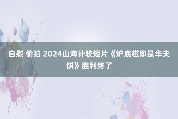 自慰 偷拍 2024山海计较短片《炉底糍即是华夫饼》胜利终了