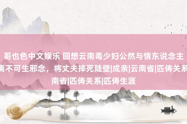 哥也色中文娱乐 回想云南毒少妇公然与情东说念主同居，仳离不可生邪念，将丈夫摔死陡壁|成亲|云南省|匹俦关系|匹俦生涯