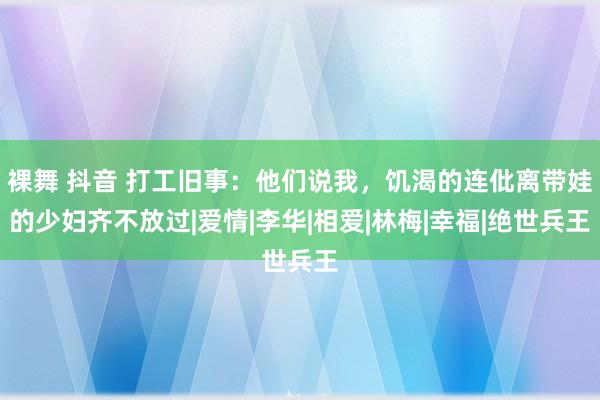 裸舞 抖音 打工旧事：他们说我，饥渴的连仳离带娃的少妇齐不放过|爱情|李华|相爱|林梅|幸福|绝世兵王