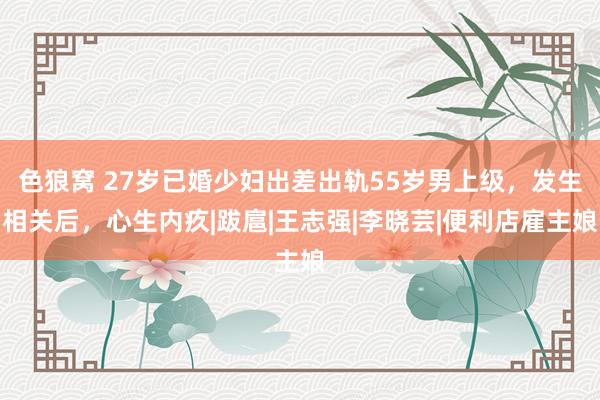色狼窝 27岁已婚少妇出差出轨55岁男上级，发生相关后，心生内疚|跋扈|王志强|李晓芸|便利店雇主娘