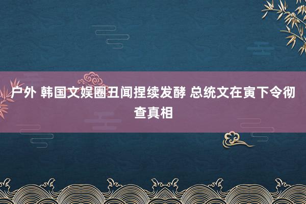 户外 韩国文娱圈丑闻捏续发酵 总统文在寅下令彻查真相