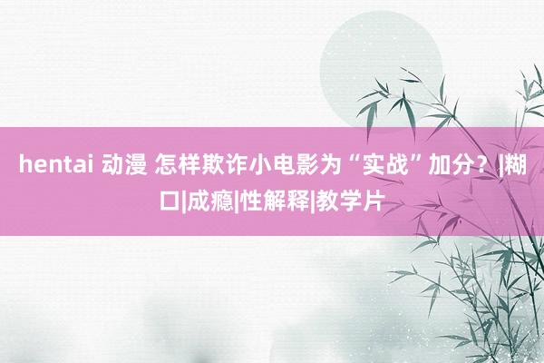 hentai 动漫 怎样欺诈小电影为“实战”加分？|糊口|成瘾|性解释|教学片