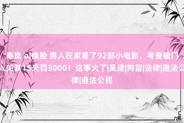 秦岚 ai换脸 男人在家看了92部小电影，考查破门而入关其15天罚3000！这事火了|吴建|拘留|法律|遵法公民