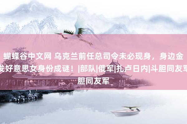 蝴蝶谷中文网 乌克兰前任总司令未必现身，身边金发好意思女身份成谜！|部队|俄军|扎卢日内|斗胆同友军