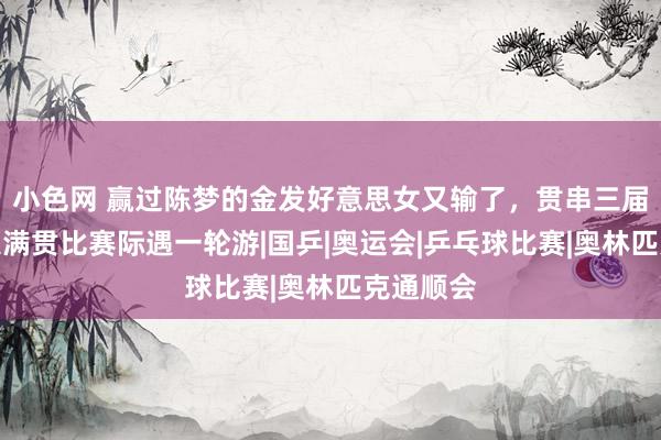 小色网 赢过陈梦的金发好意思女又输了，贯串三届新加坡大满贯比赛际遇一轮游|国乒|奥运会|乒乓球比赛|奥林匹克通顺会