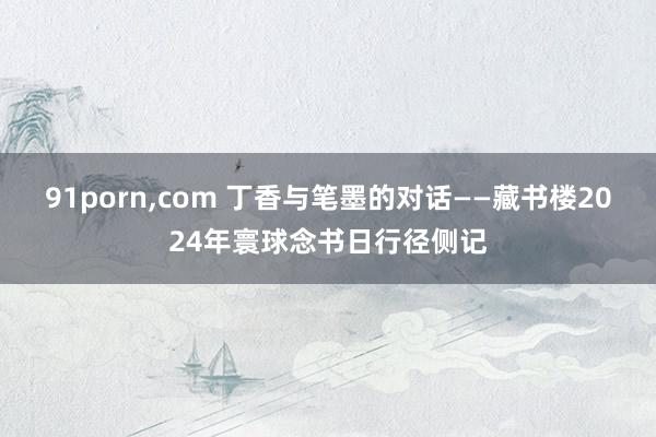 91porn，com 丁香与笔墨的对话——藏书楼2024年寰球念书日行径侧记
