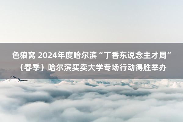 色狼窝 2024年度哈尔滨“丁香东说念主才周”（春季）哈尔滨买卖大学专场行动得胜举办