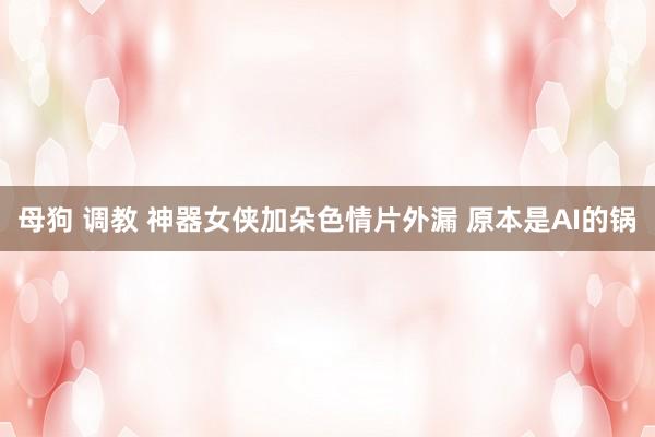 母狗 调教 神器女侠加朵色情片外漏 原本是AI的锅