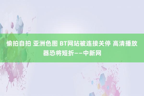 偷拍自拍 亚洲色图 BT网站被连接关停 高清播放器恐将短折——中新网