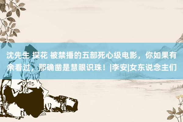 沈先生 探花 被禁播的五部死心级电影，你如果有余看过，那确凿是慧眼识珠！|李安|女东说念主们