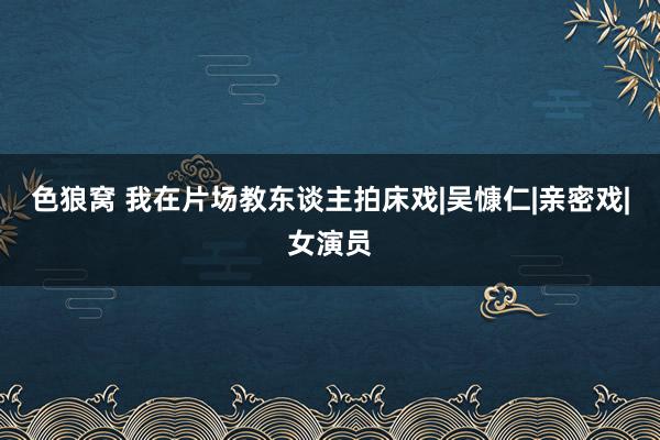 色狼窝 我在片场教东谈主拍床戏|吴慷仁|亲密戏|女演员