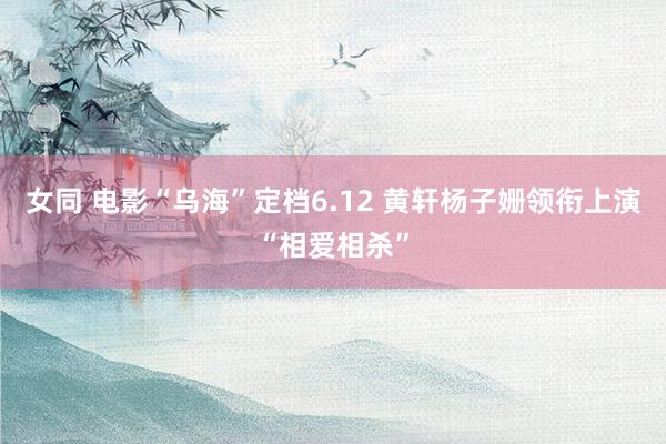 女同 电影“乌海”定档6.12 黄轩杨子姗领衔上演“相爱相杀”