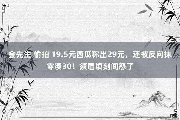 金先生 偷拍 19.5元西瓜称出29元，还被反向抹零凑30！须眉顷刻间怒了