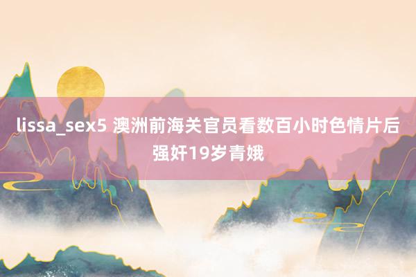 lissa_sex5 澳洲前海关官员看数百小时色情片后强奸19岁青娥