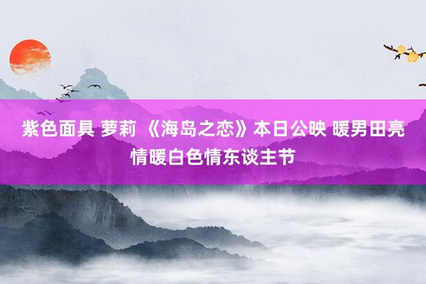 紫色面具 萝莉 《海岛之恋》本日公映 暖男田亮情暖白色情东谈主节
