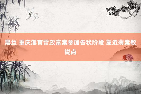 黑丝 重庆淫官雷政富案参加告状阶段 靠近薄案敏锐点