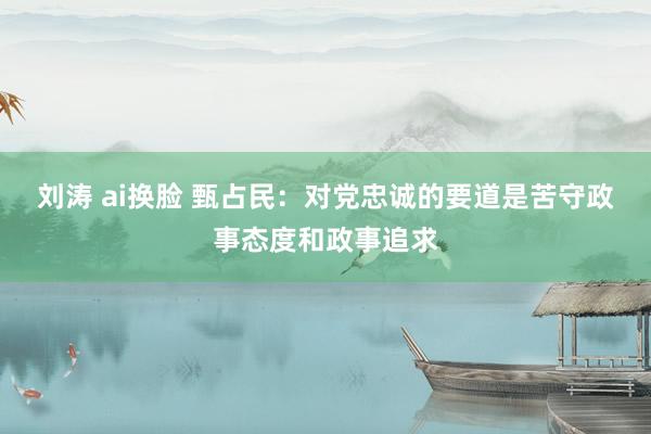 刘涛 ai换脸 甄占民：对党忠诚的要道是苦守政事态度和政事追求