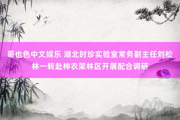哥也色中文娱乐 湖北时珍实验室常务副主任刘松林一转赴神农架林区开展配合调研