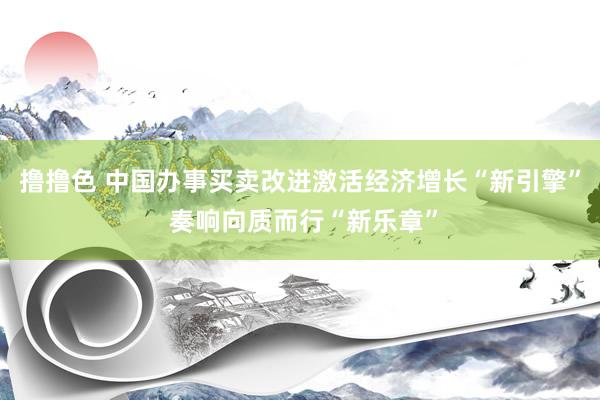 撸撸色 中国办事买卖改进激活经济增长“新引擎” 奏响向质而行“新乐章”