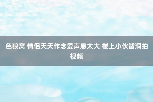 色狼窝 情侣天天作念爱声息太大 楼上小伙凿洞拍视频