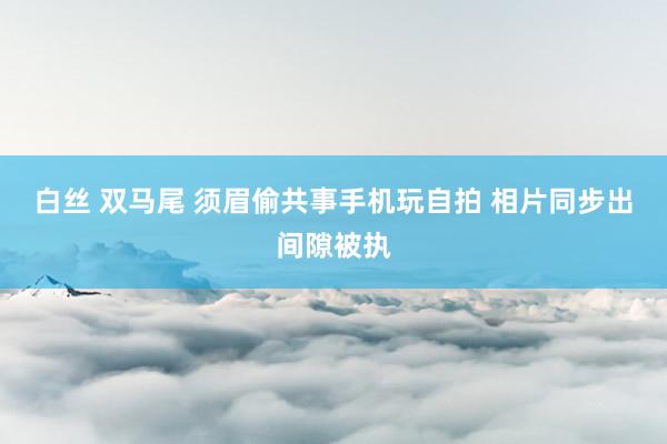 白丝 双马尾 须眉偷共事手机玩自拍 相片同步出间隙被执