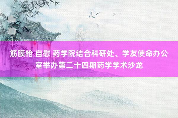筋膜枪 自慰 药学院结合科研处、学友使命办公室举办第二十四期药学学术沙龙