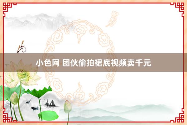 小色网 团伙偷拍裙底视频卖千元