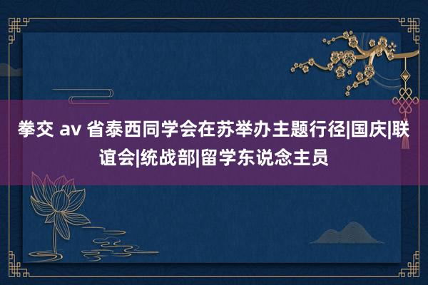 拳交 av 省泰西同学会在苏举办主题行径|国庆|联谊会|统战部|留学东说念主员