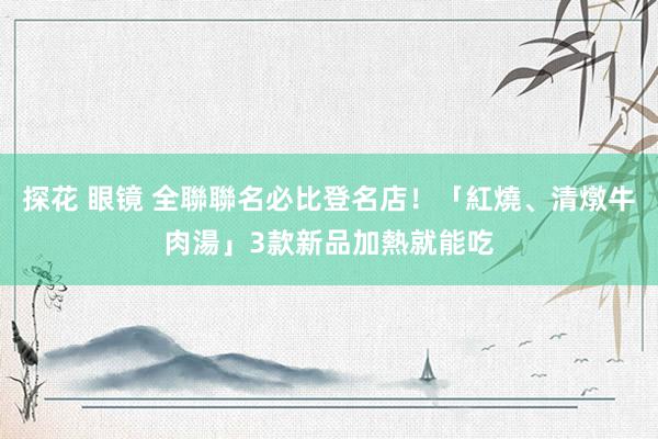 探花 眼镜 全聯聯名必比登名店！「紅燒、清燉牛肉湯」3款新品加熱就能吃