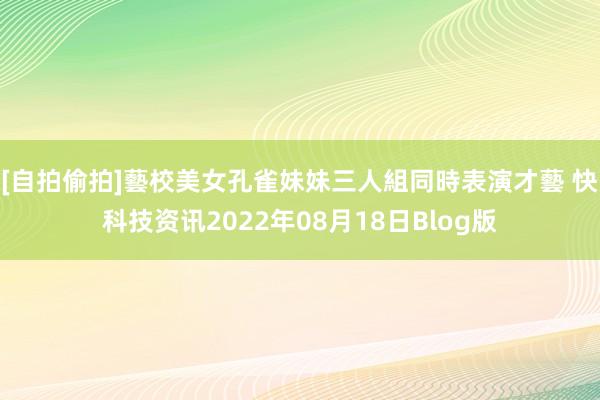 [自拍偷拍]藝校美女孔雀妹妹三人組同時表演才藝 快科技资讯2022年08月18日Blog版