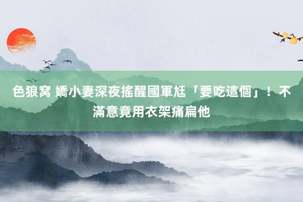 色狼窝 嬌小妻深夜搖醒國軍尪「要吃這個」！不滿意竟用衣架痛扁他