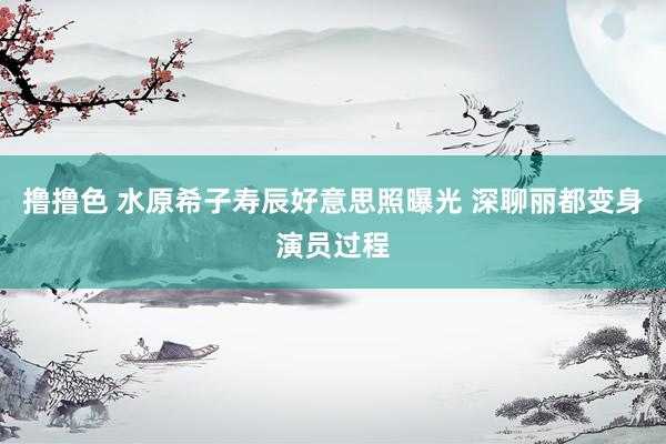 撸撸色 水原希子寿辰好意思照曝光 深聊丽都变身演员过程