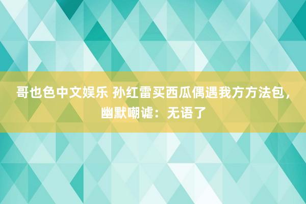 哥也色中文娱乐 孙红雷买西瓜偶遇我方方法包，幽默嘲谑：无语了