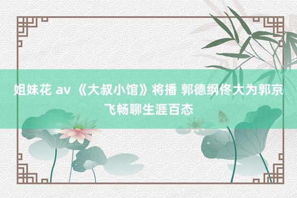 姐妹花 av 《大叔小馆》将播 郭德纲佟大为郭京飞畅聊生涯百态