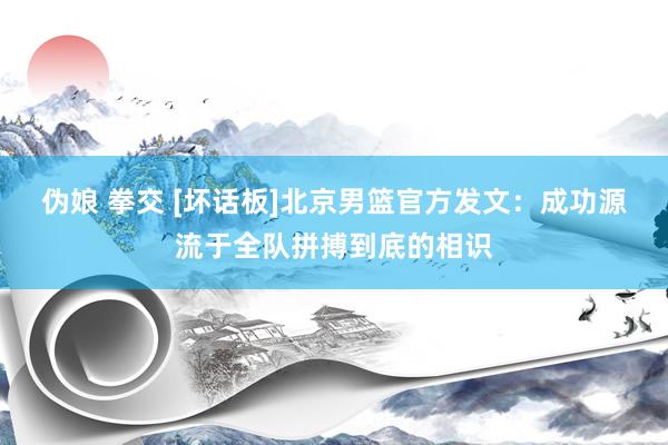 伪娘 拳交 [坏话板]北京男篮官方发文：成功源流于全队拼搏到底的相识