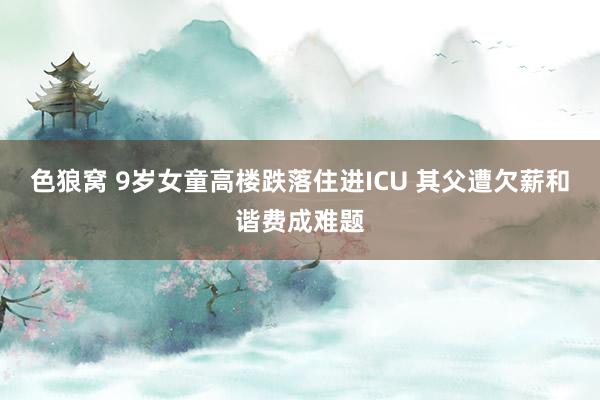 色狼窝 9岁女童高楼跌落住进ICU 其父遭欠薪和谐费成难题