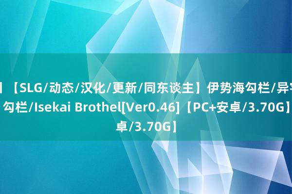 勾引 【SLG/动态/汉化/更新/同东谈主】伊势海勾栏/异宇宙勾栏/Isekai Brothel[Ver0.46]【PC+安卓/3.70G】