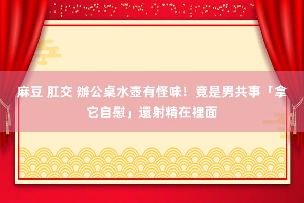 麻豆 肛交 辦公桌水壺有怪味！　竟是男共事「拿它自慰」還射精在裡面