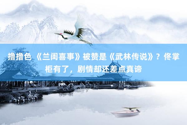 撸撸色 《兰闺喜事》被赞是《武林传说》？佟掌柜有了，剧情却还差点真谛