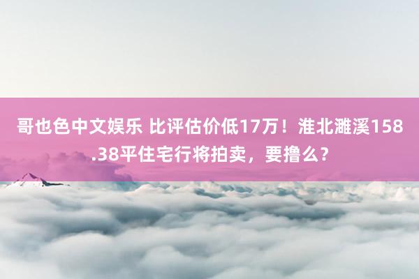 哥也色中文娱乐 比评估价低17万！淮北濉溪158.38平住宅行将拍卖，要撸么？