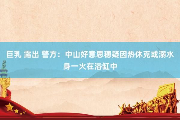 巨乳 露出 警方：中山好意思穗疑因热休克或溺水身一火在浴缸中