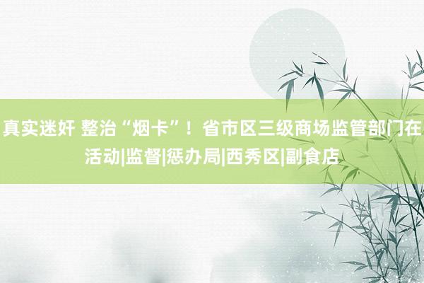 真实迷奸 整治“烟卡”！省市区三级商场监管部门在活动|监督|惩办局|西秀区|副食店