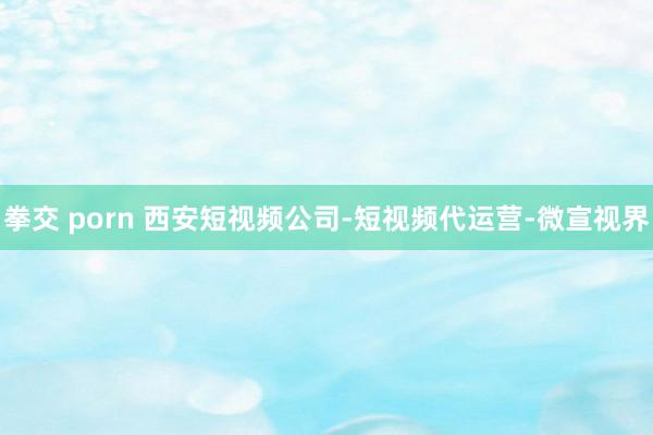 拳交 porn 西安短视频公司-短视频代运营-微宣视界