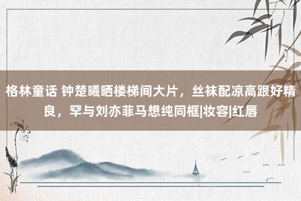 格林童话 钟楚曦晒楼梯间大片，丝袜配凉高跟好精良，罕与刘亦菲马想纯同框|妆容|红唇