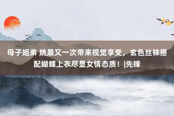 母子姐弟 姚晨又一次带来视觉享受，玄色丝袜搭配蝴蝶上衣尽显女情态质！|先锋
