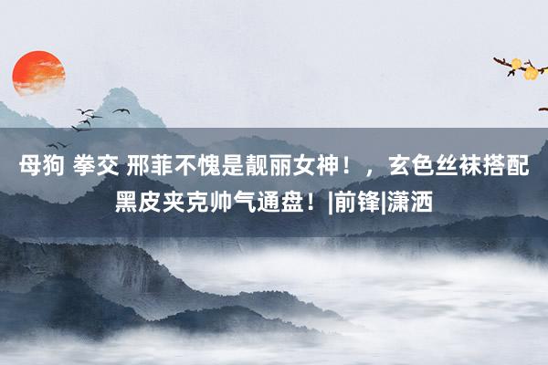 母狗 拳交 邢菲不愧是靓丽女神！，玄色丝袜搭配黑皮夹克帅气通盘！|前锋|潇洒
